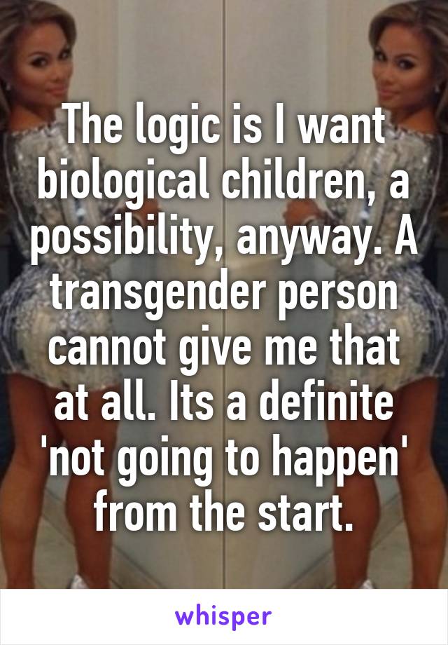 The logic is I want biological children, a possibility, anyway. A transgender person cannot give me that at all. Its a definite 'not going to happen' from the start.