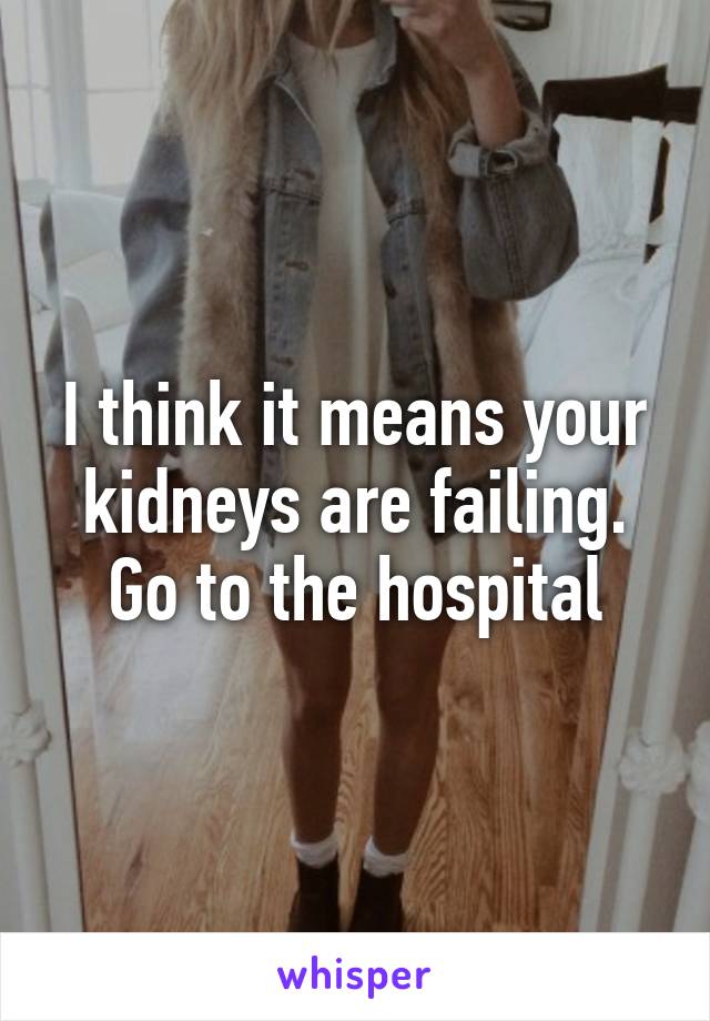 I think it means your kidneys are failing. Go to the hospital