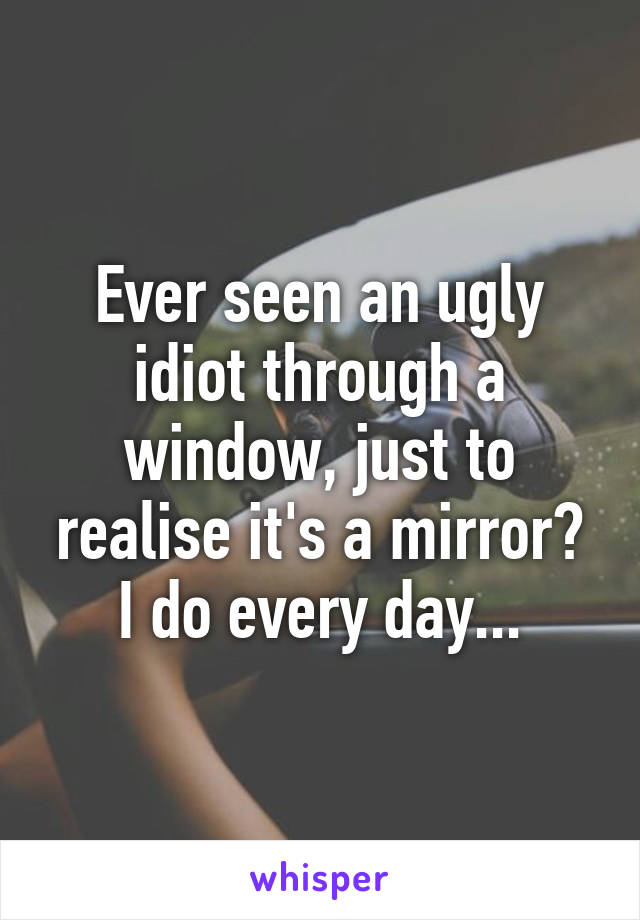 Ever seen an ugly idiot through a window, just to realise it's a mirror?
I do every day...