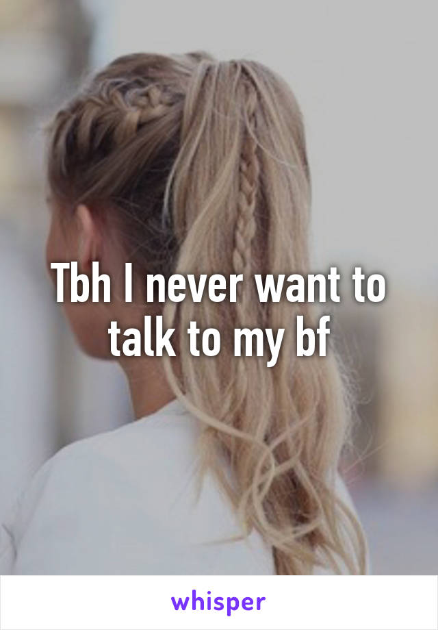 Tbh I never want to talk to my bf