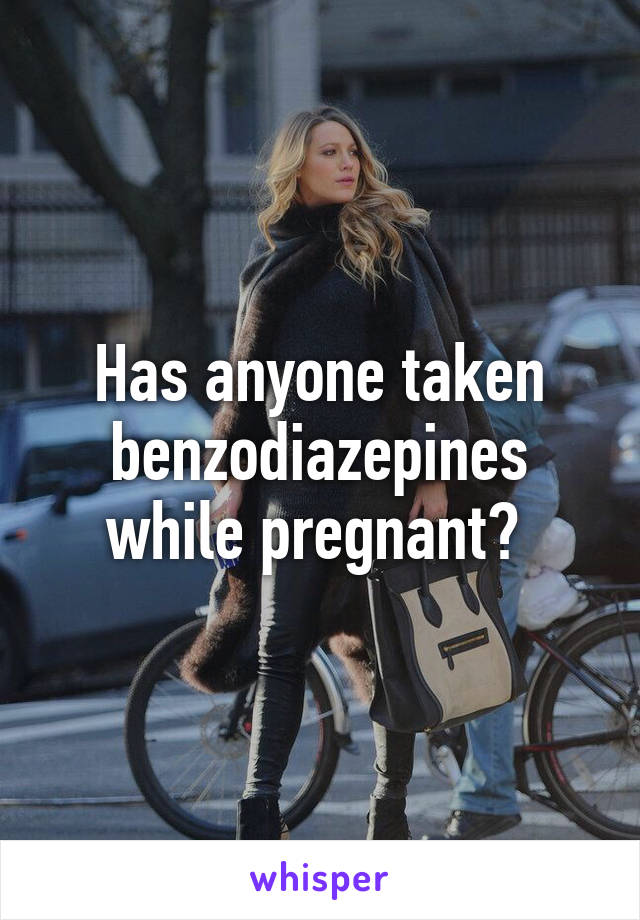 Has anyone taken benzodiazepines while pregnant? 