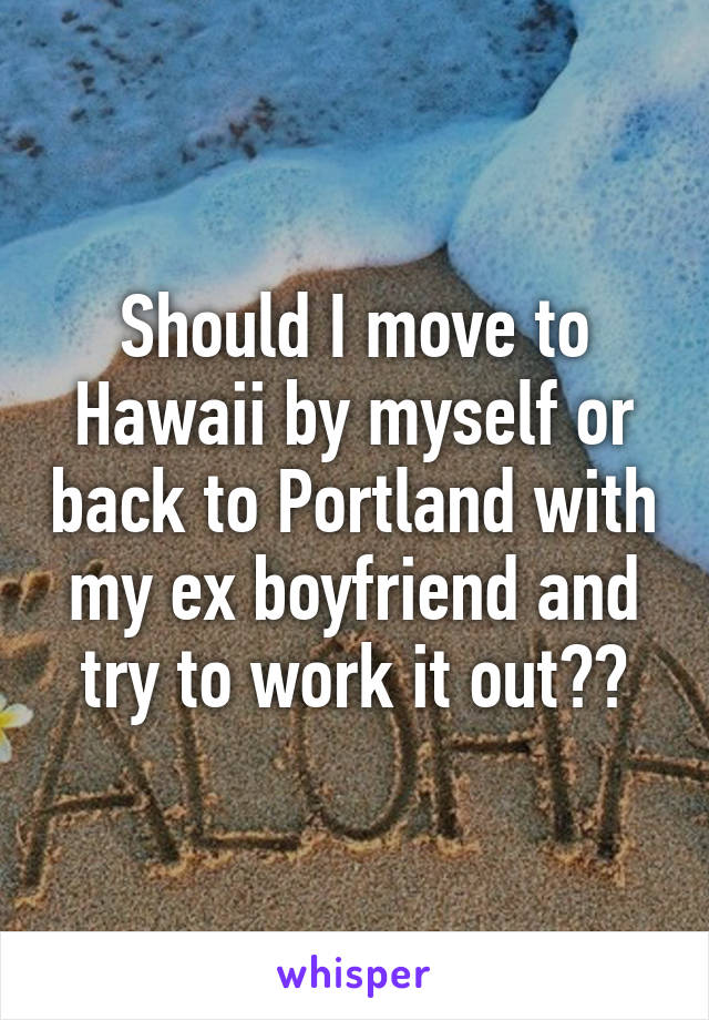 Should I move to Hawaii by myself or back to Portland with my ex boyfriend and try to work it out??