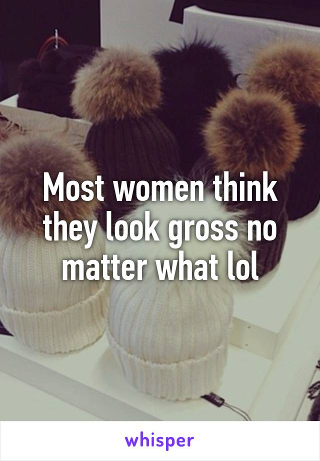 Most women think they look gross no matter what lol