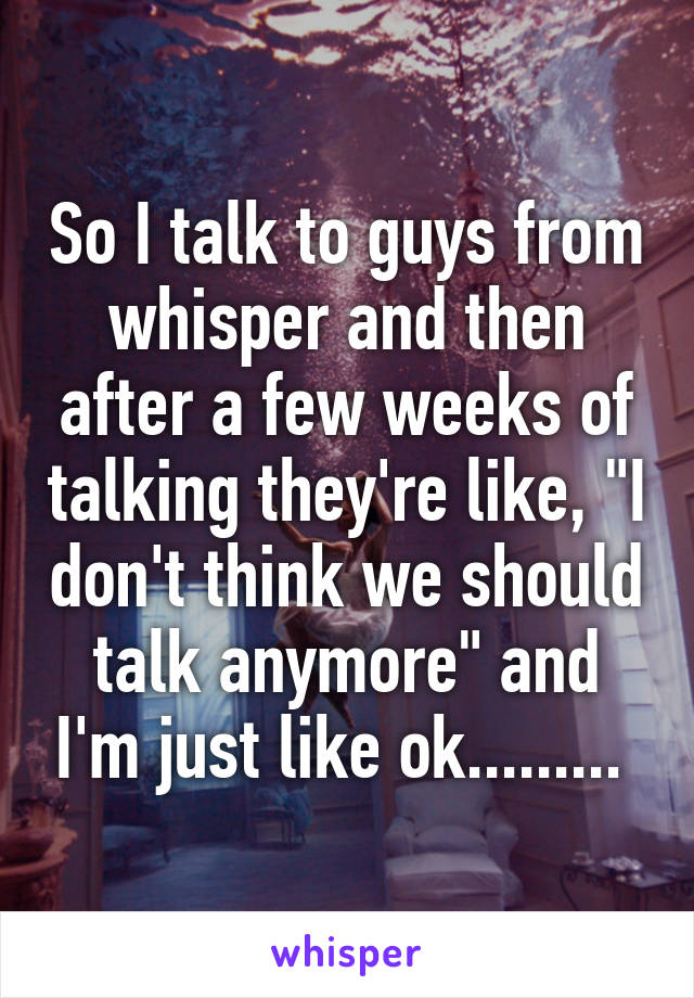 So I talk to guys from whisper and then after a few weeks of talking they're like, "I don't think we should talk anymore" and I'm just like ok......... 