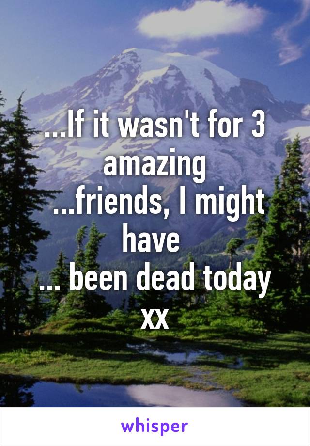 ...If it wasn't for 3 amazing
 ...friends, I might have 
... been dead today xx