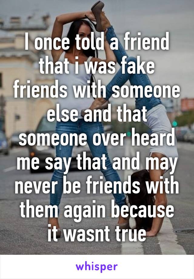 I once told a friend that i was fake friends with someone else and that someone over heard me say that and may never be friends with them again because it wasnt true