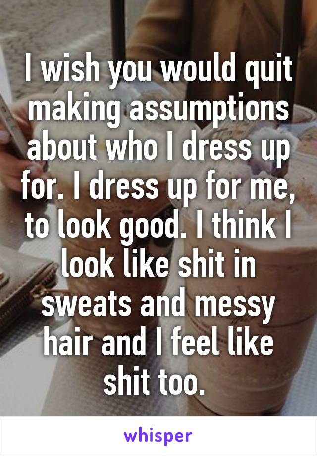 I wish you would quit making assumptions about who I dress up for. I dress up for me, to look good. I think I look like shit in sweats and messy hair and I feel like shit too. 