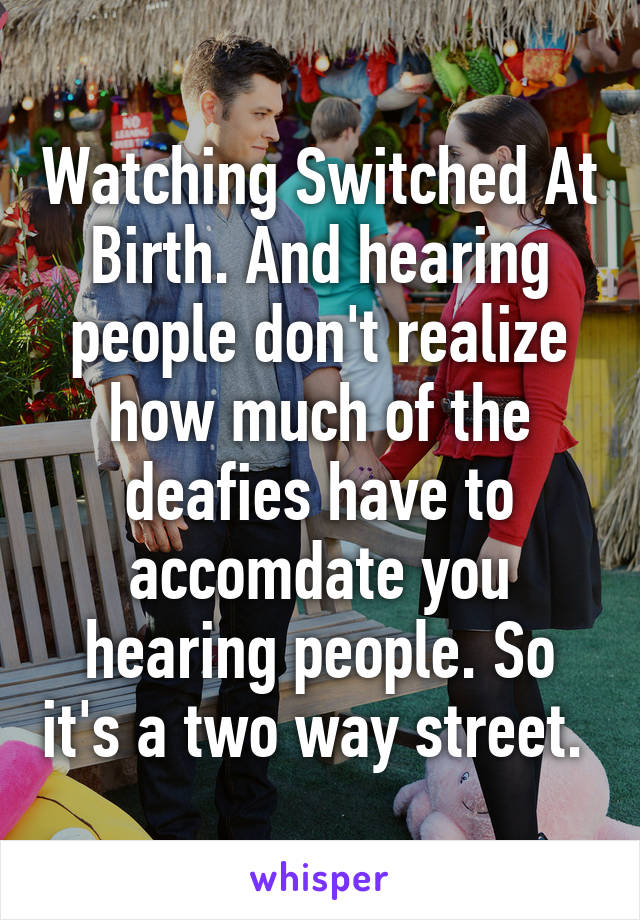 Watching Switched At Birth. And hearing people don't realize how much of the deafies have to accomdate you hearing people. So it's a two way street. 