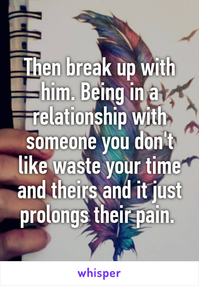 Then break up with him. Being in a relationship with someone you don't like waste your time and theirs and it just prolongs their pain. 