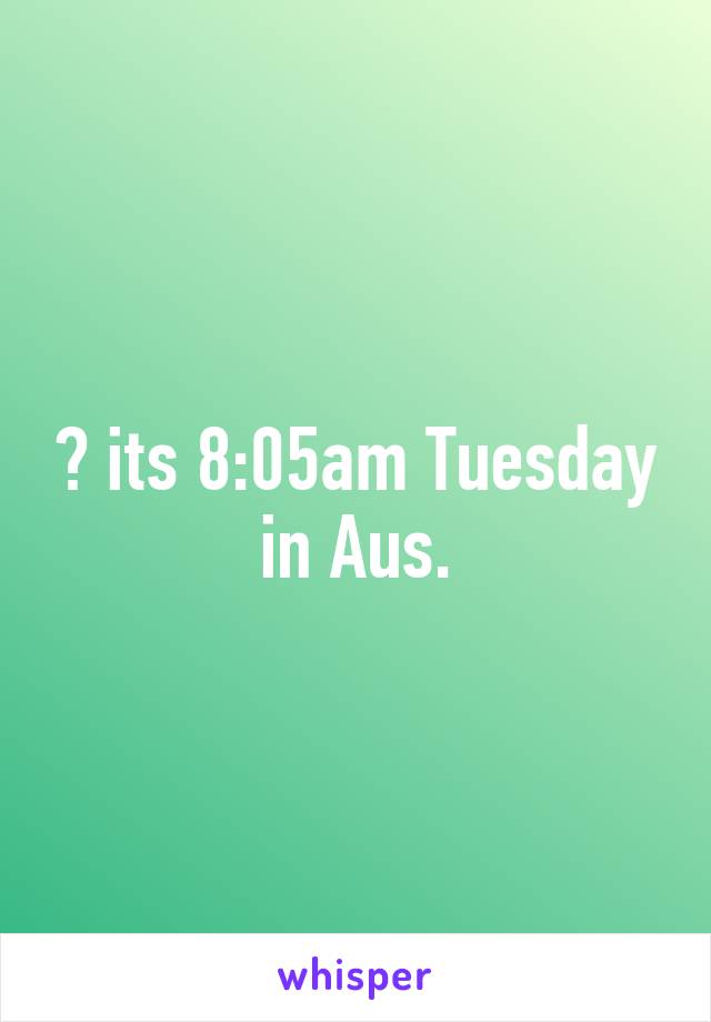 😕 its 8:05am Tuesday in Aus.