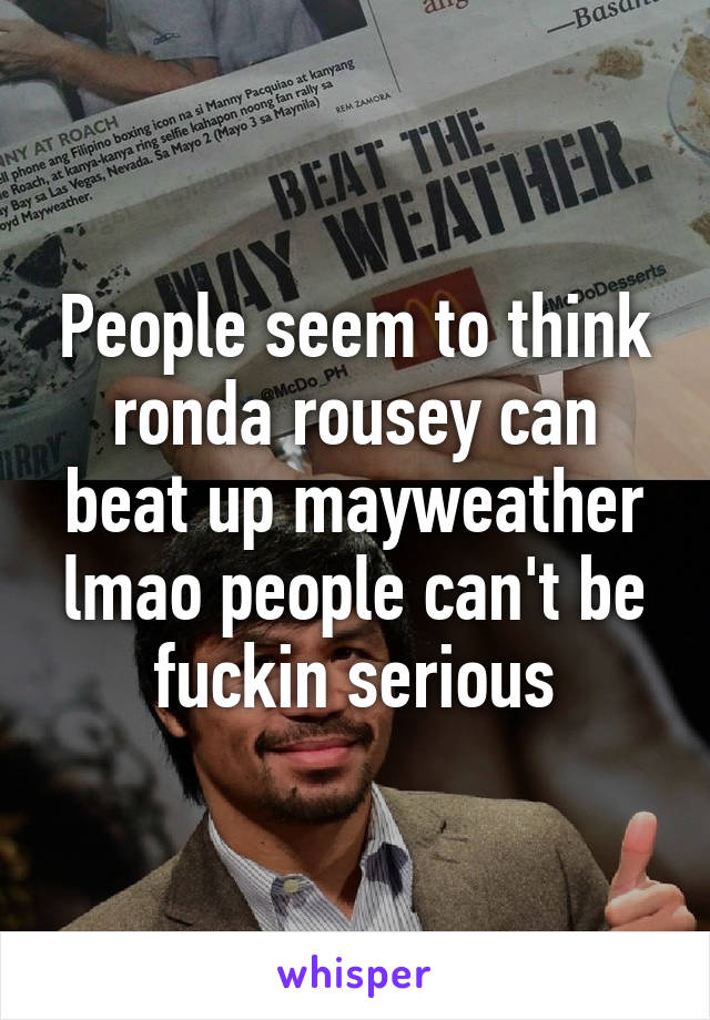 People seem to think ronda rousey can beat up mayweather lmao people can't be fuckin serious