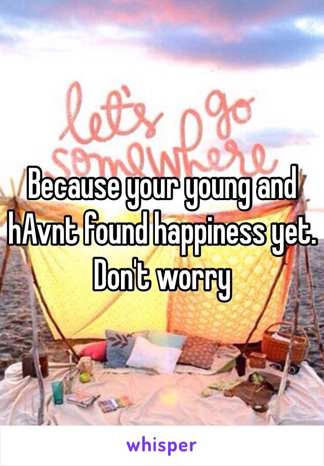 Because your young and hAvnt found happiness yet. Don't worry 