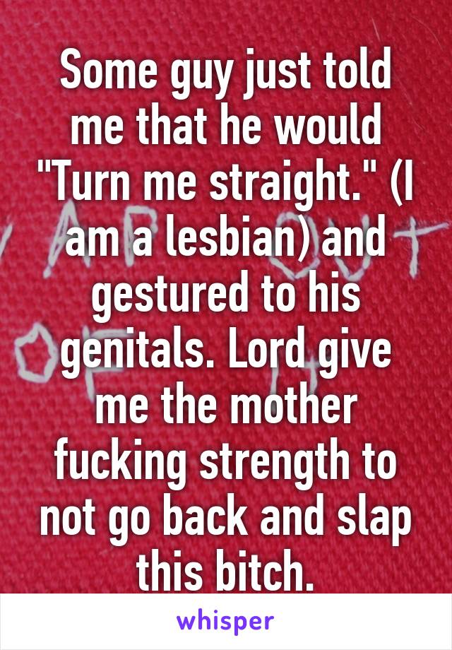 Some guy just told me that he would "Turn me straight." (I am a lesbian) and gestured to his genitals. Lord give me the mother fucking strength to not go back and slap this bitch.