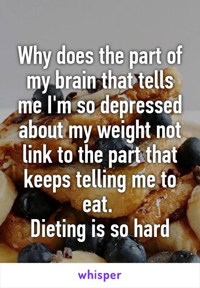 Why does the part of my brain that tells me I'm so depressed about my weight not link to the part that keeps telling me to eat. 
Dieting is so hard