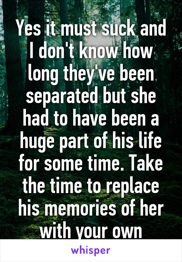 Yes it must suck and I don't know how long they've been separated but she had to have been a huge part of his life for some time. Take the time to replace his memories of her with your own