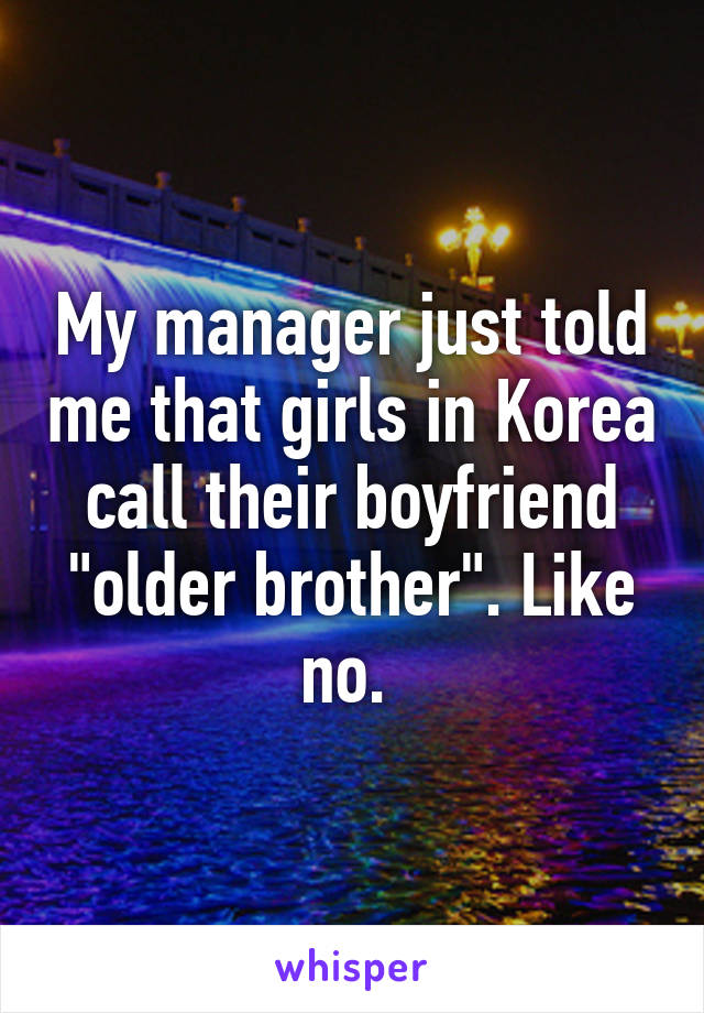 My manager just told me that girls in Korea call their boyfriend "older brother". Like no. 