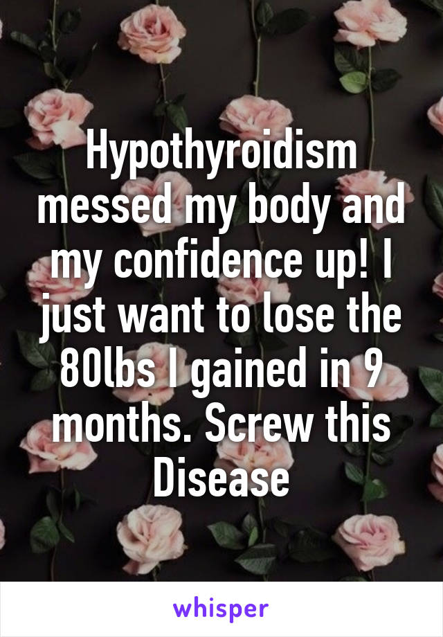 Hypothyroidism messed my body and my confidence up! I just want to lose the 80lbs I gained in 9 months. Screw this Disease