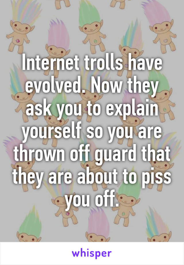 Internet trolls have evolved. Now they ask you to explain yourself so you are thrown off guard that they are about to piss you off.