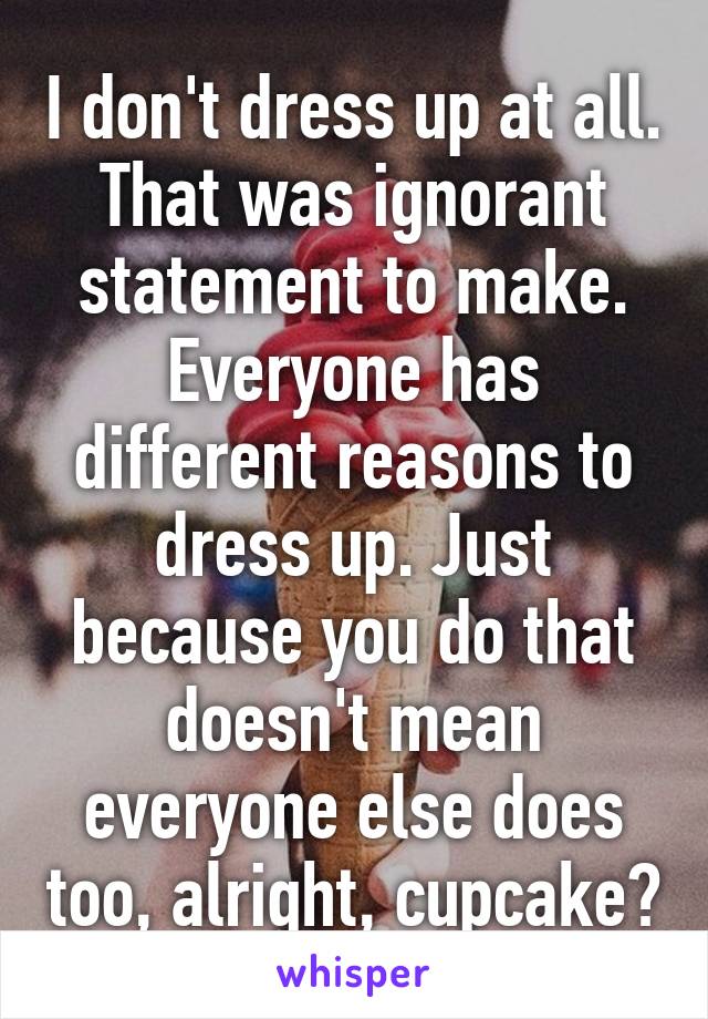 I don't dress up at all. That was ignorant statement to make. Everyone has different reasons to dress up. Just because you do that doesn't mean everyone else does too, alright, cupcake?