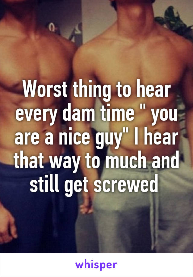 Worst thing to hear every dam time " you are a nice guy" I hear that way to much and still get screwed 