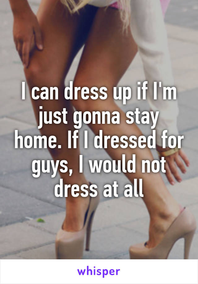 I can dress up if I'm just gonna stay home. If I dressed for guys, I would not dress at all