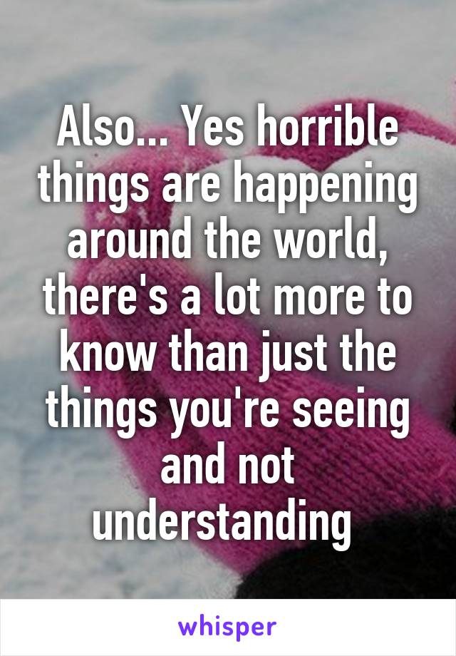 Also... Yes horrible things are happening around the world, there's a lot more to know than just the things you're seeing and not understanding 