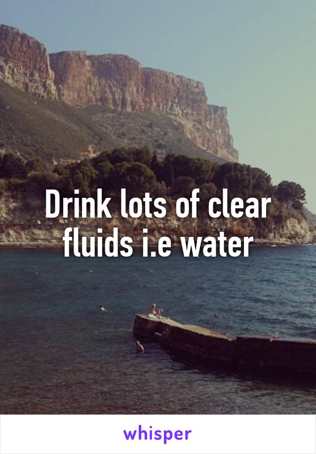 Drink lots of clear fluids i.e water