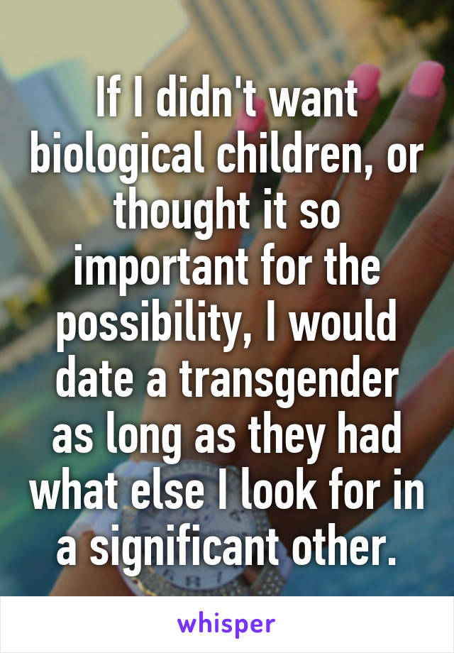 If I didn't want biological children, or thought it so important for the possibility, I would date a transgender as long as they had what else I look for in a significant other.