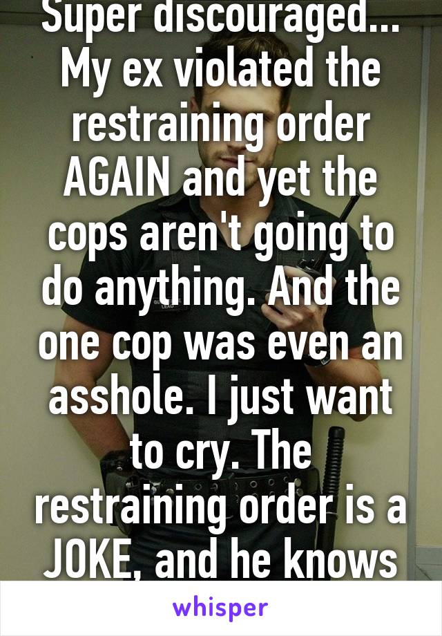 Super discouraged... My ex violated the restraining order AGAIN and yet the cops aren't going to do anything. And the one cop was even an asshole. I just want to cry. The restraining order is a JOKE, and he knows it. That's bad. 