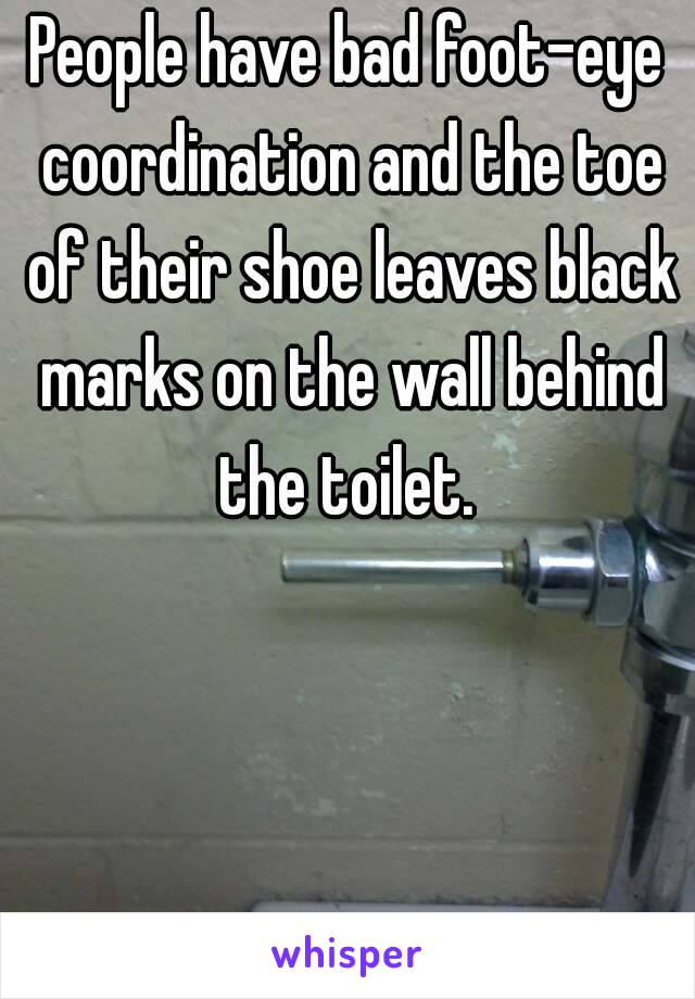 People have bad foot-eye coordination and the toe of their shoe leaves black marks on the wall behind the toilet. 