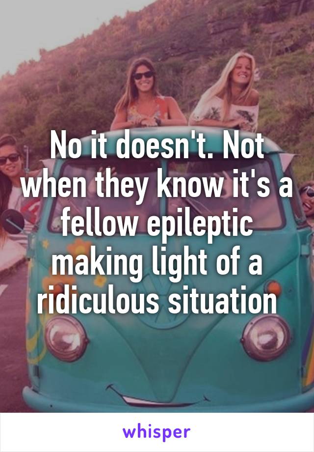 No it doesn't. Not when they know it's a fellow epileptic making light of a ridiculous situation