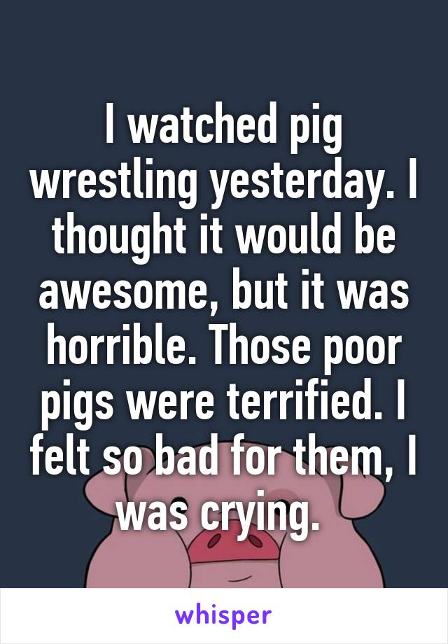 I watched pig wrestling yesterday. I thought it would be awesome, but it was horrible. Those poor pigs were terrified. I felt so bad for them, I was crying. 