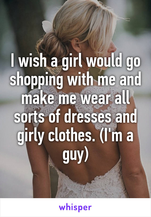 I wish a girl would go shopping with me and make me wear all sorts of dresses and girly clothes. (I'm a guy)