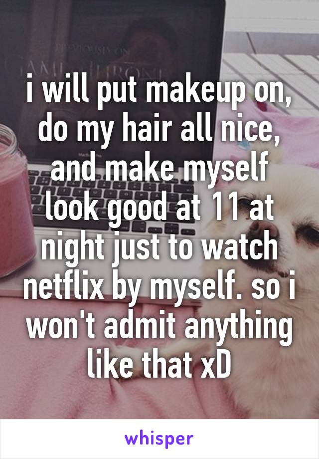 i will put makeup on, do my hair all nice, and make myself look good at 11 at night just to watch netflix by myself. so i won't admit anything like that xD