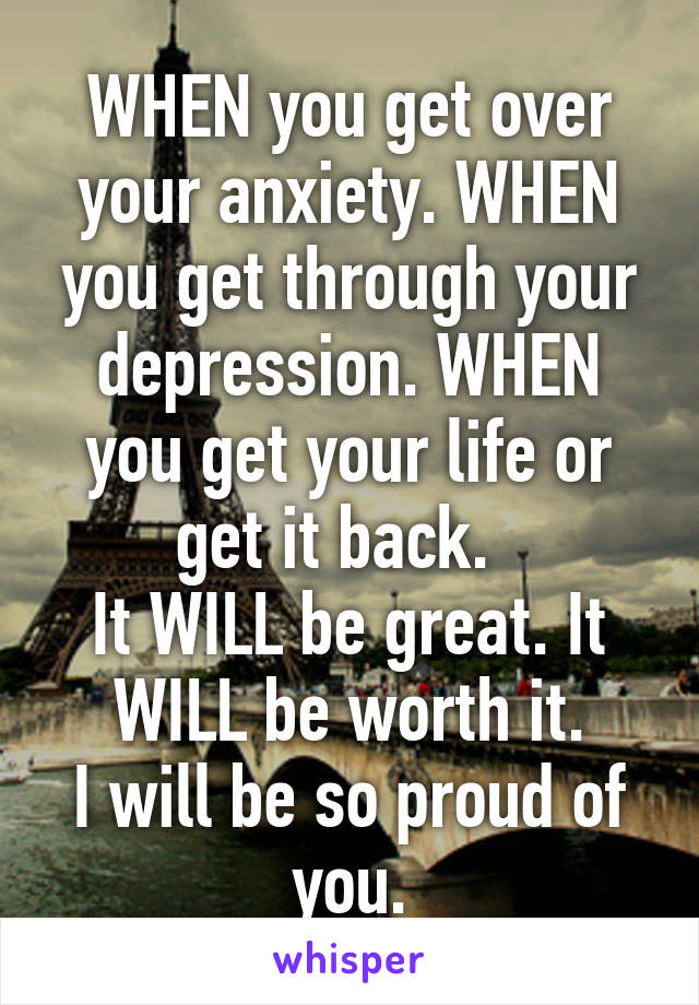 WHEN you get over your anxiety. WHEN you get through your depression. WHEN you get your life or get it back.  
It WILL be great. It WILL be worth it.
I will be so proud of you.