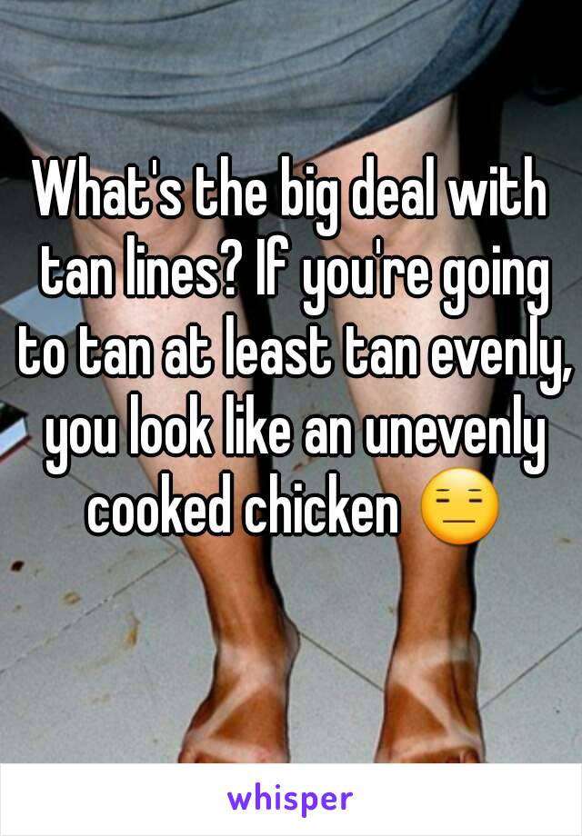 What's the big deal with tan lines? If you're going to tan at least tan evenly, you look like an unevenly cooked chicken 😑