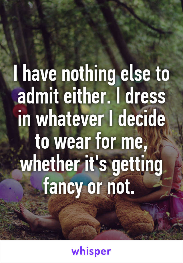 I have nothing else to admit either. I dress in whatever I decide to wear for me, whether it's getting fancy or not. 