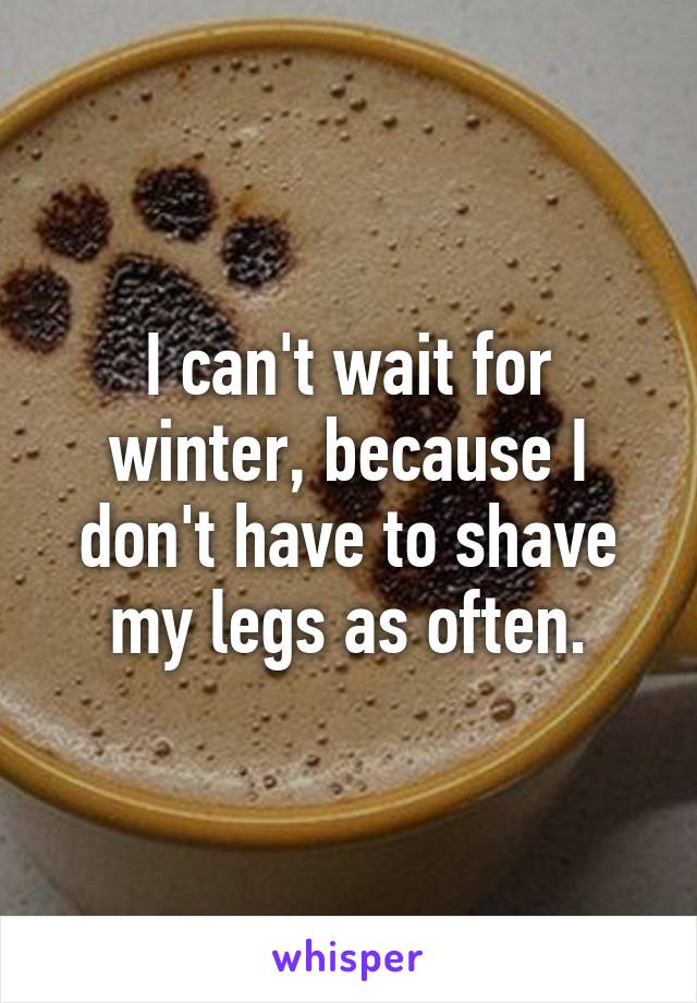 I can't wait for winter, because I don't have to shave my legs as often.