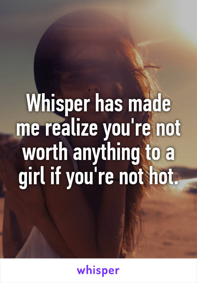 Whisper has made me realize you're not worth anything to a girl if you're not hot.