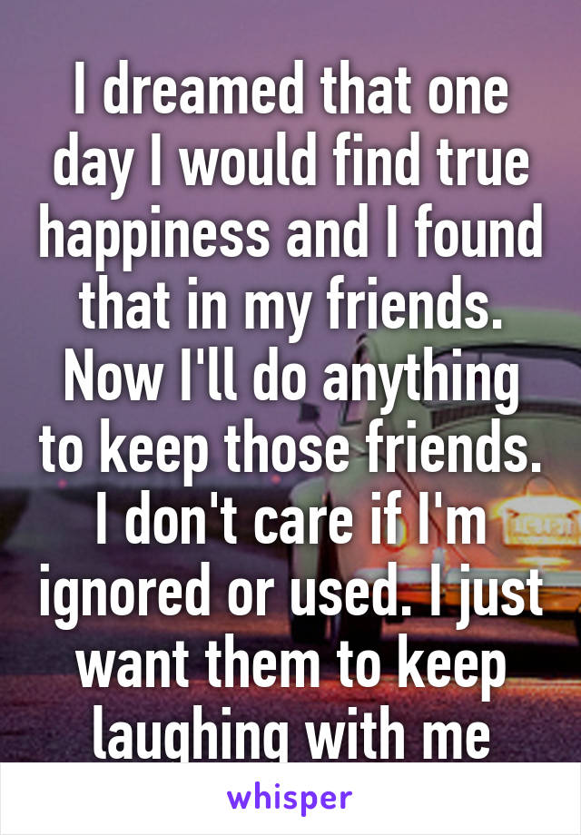 I dreamed that one day I would find true happiness and I found that in my friends. Now I'll do anything to keep those friends. I don't care if I'm ignored or used. I just want them to keep laughing with me