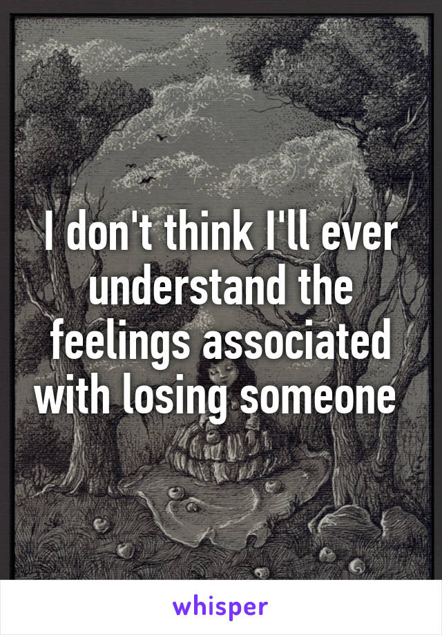 I don't think I'll ever understand the feelings associated with losing someone 