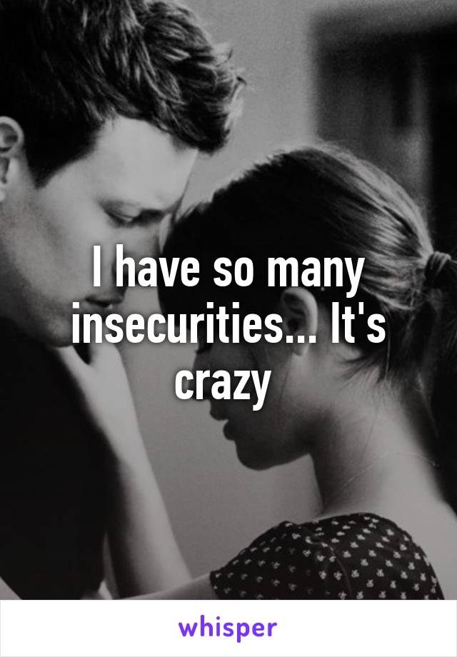 I have so many insecurities... It's crazy 