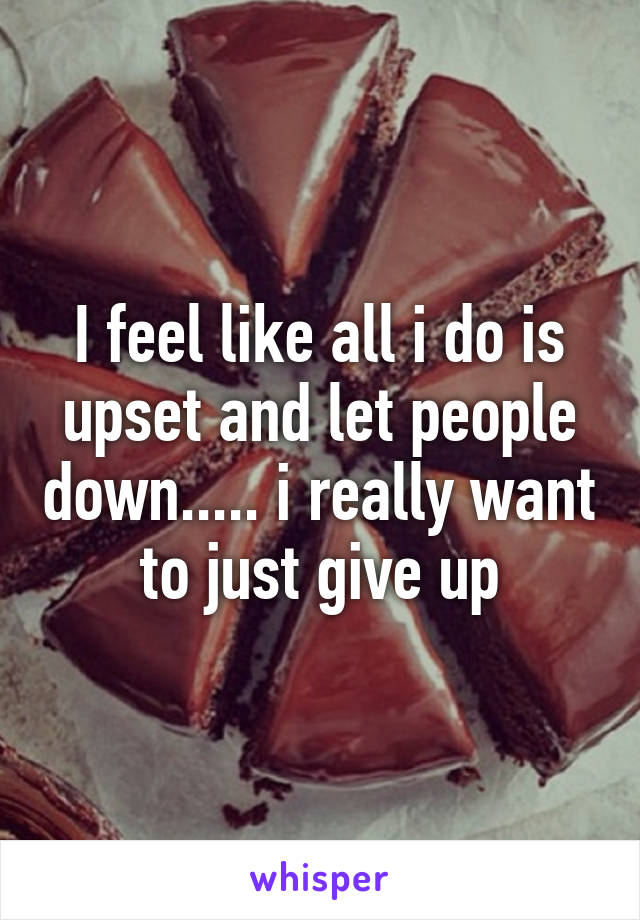 I feel like all i do is upset and let people down..... i really want to just give up