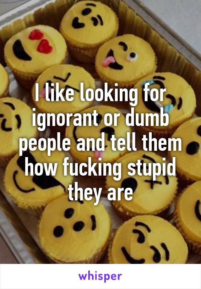 I like looking for ignorant or dumb people and tell them how fucking stupid they are