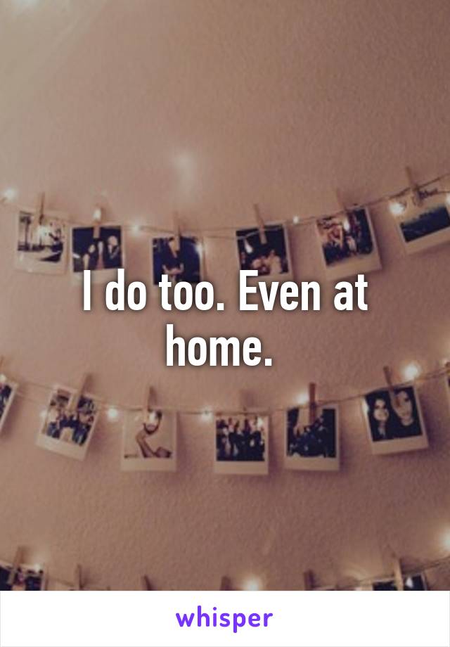 I do too. Even at home. 