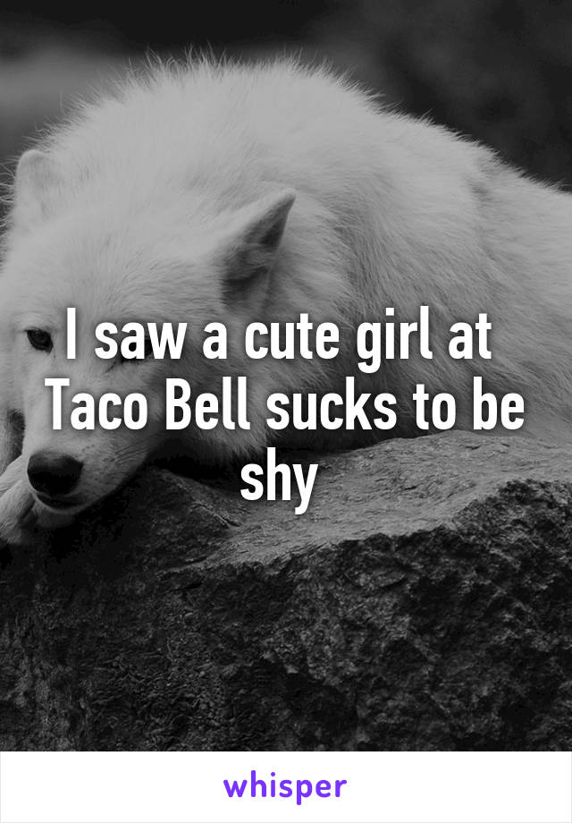 I saw a cute girl at  Taco Bell sucks to be shy 