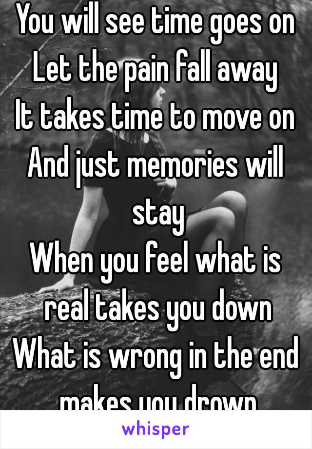 You will see time goes on
Let the pain fall away
It takes time to move on
And just memories will stay
When you feel what is real takes you down
What is wrong in the end makes you drown