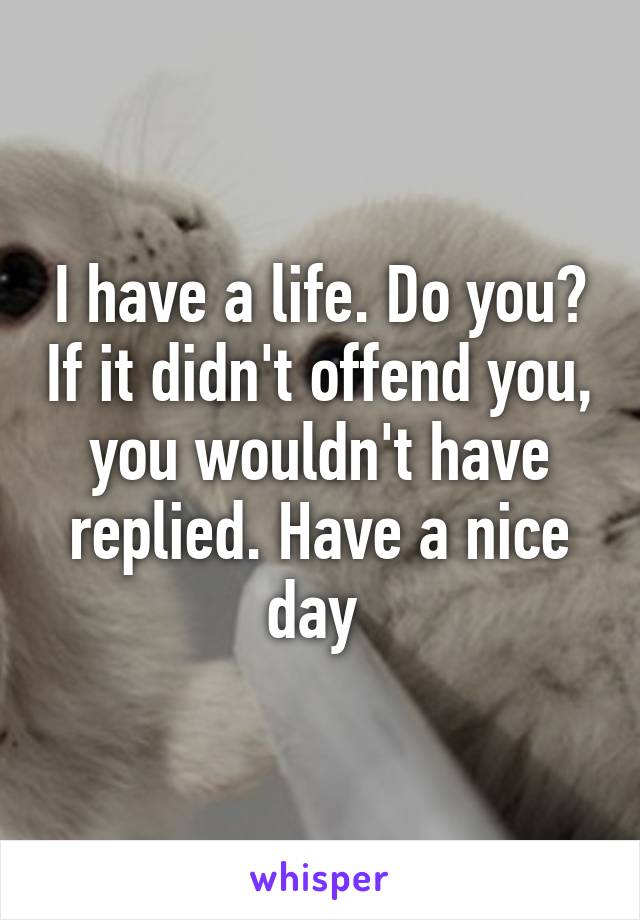 I have a life. Do you? If it didn't offend you, you wouldn't have replied. Have a nice day 