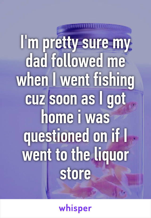 I'm pretty sure my dad followed me when I went fishing cuz soon as I got home i was questioned on if I went to the liquor store