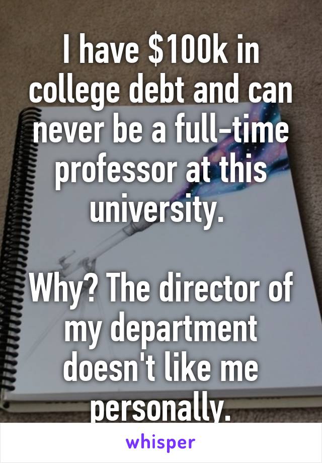 I have $100k in college debt and can never be a full-time professor at this university. 

Why? The director of my department doesn't like me personally.